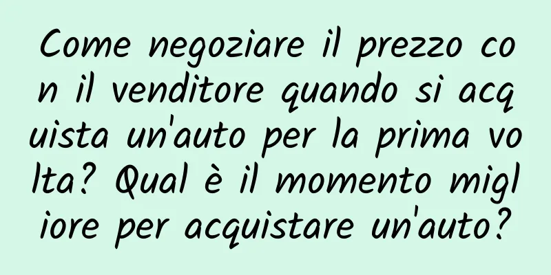 Come negoziare il prezzo con il venditore quando si acquista un'auto per la prima volta? Qual è il momento migliore per acquistare un'auto?