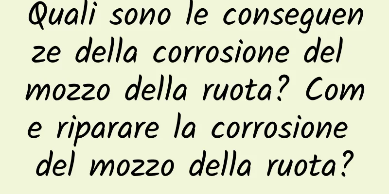 Quali sono le conseguenze della corrosione del mozzo della ruota? Come riparare la corrosione del mozzo della ruota?