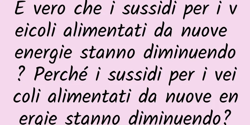 È vero che i sussidi per i veicoli alimentati da nuove energie stanno diminuendo? Perché i sussidi per i veicoli alimentati da nuove energie stanno diminuendo?