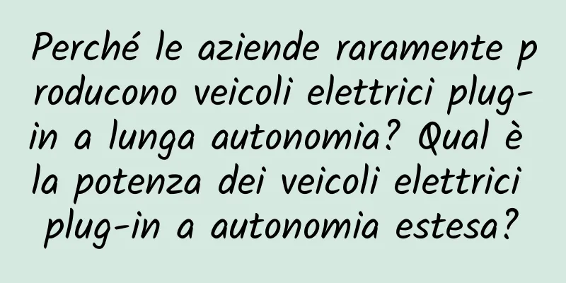 Perché le aziende raramente producono veicoli elettrici plug-in a lunga autonomia? Qual è la potenza dei veicoli elettrici plug-in a autonomia estesa?