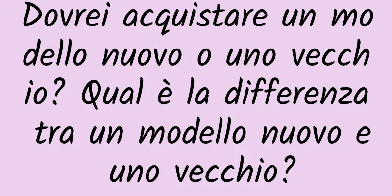 Dovrei acquistare un modello nuovo o uno vecchio? Qual è la differenza tra un modello nuovo e uno vecchio?