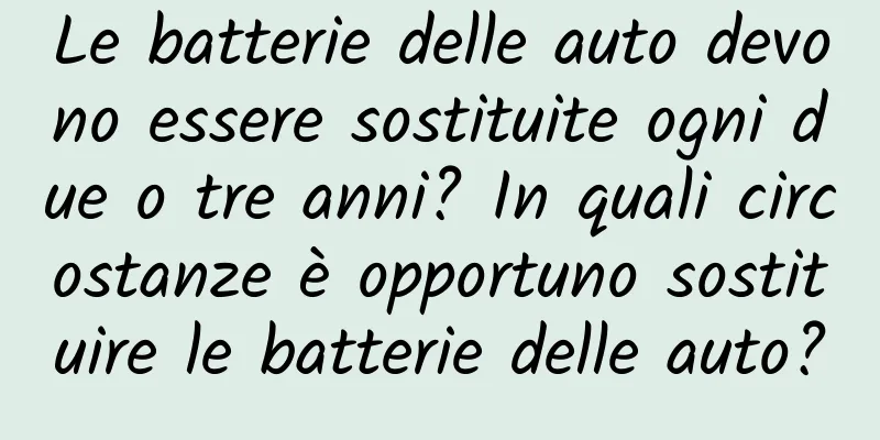 Le batterie delle auto devono essere sostituite ogni due o tre anni? In quali circostanze è opportuno sostituire le batterie delle auto?