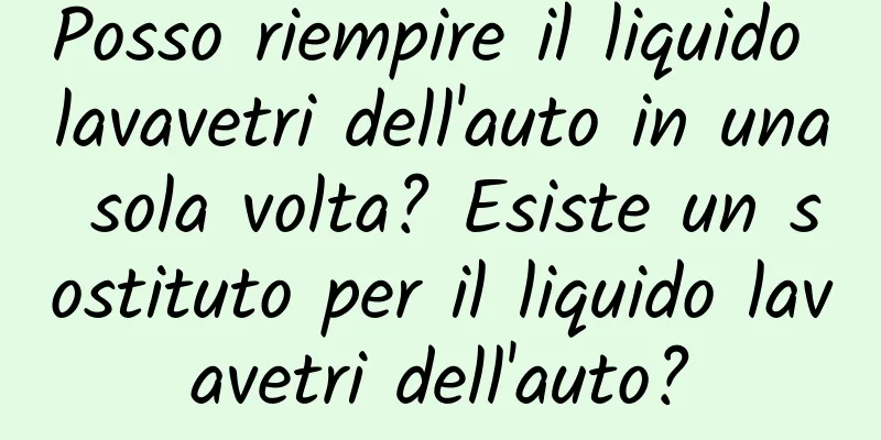 Posso riempire il liquido lavavetri dell'auto in una sola volta? Esiste un sostituto per il liquido lavavetri dell'auto?