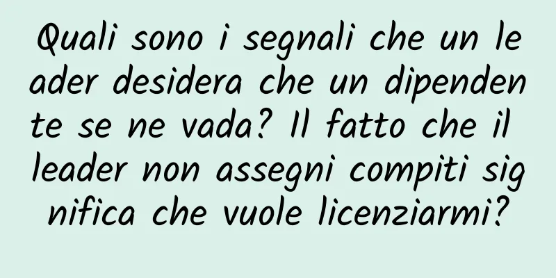 Quali sono i segnali che un leader desidera che un dipendente se ne vada? Il fatto che il leader non assegni compiti significa che vuole licenziarmi?