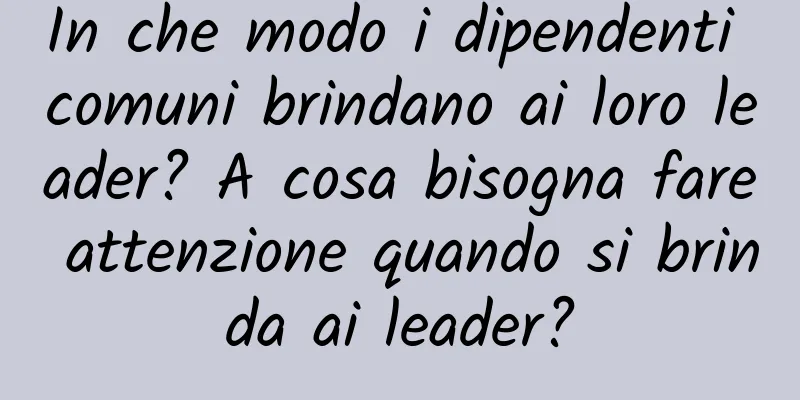 In che modo i dipendenti comuni brindano ai loro leader? A cosa bisogna fare attenzione quando si brinda ai leader?