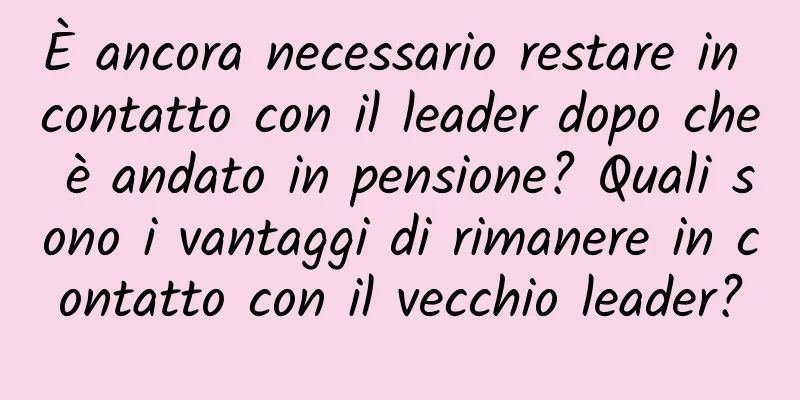 È ancora necessario restare in contatto con il leader dopo che è andato in pensione? Quali sono i vantaggi di rimanere in contatto con il vecchio leader?