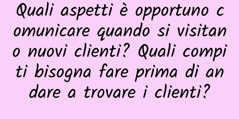 Quali aspetti è opportuno comunicare quando si visitano nuovi clienti? Quali compiti bisogna fare prima di andare a trovare i clienti?