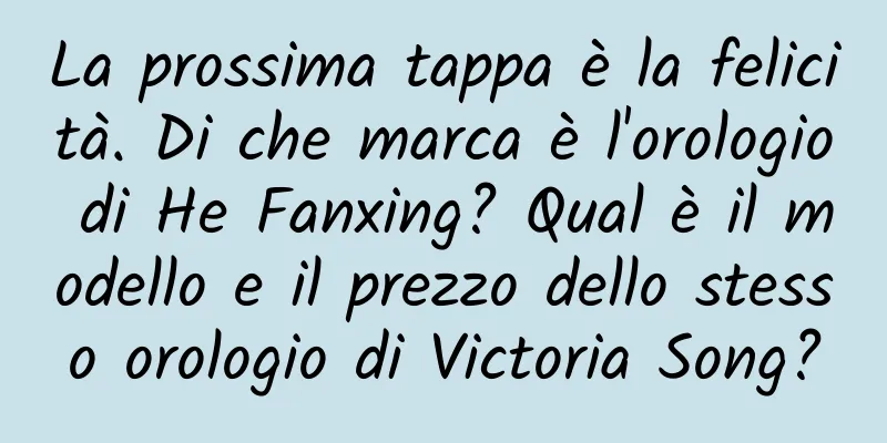 La prossima tappa è la felicità. Di che marca è l'orologio di He Fanxing? Qual è il modello e il prezzo dello stesso orologio di Victoria Song?