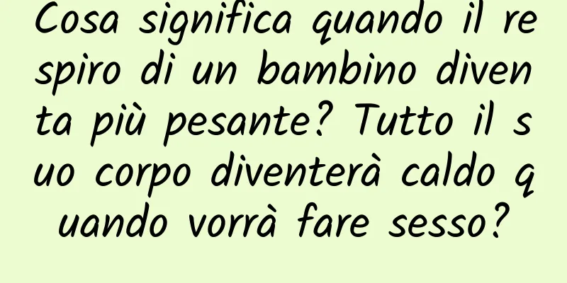 Cosa significa quando il respiro di un bambino diventa più pesante? Tutto il suo corpo diventerà caldo quando vorrà fare sesso?