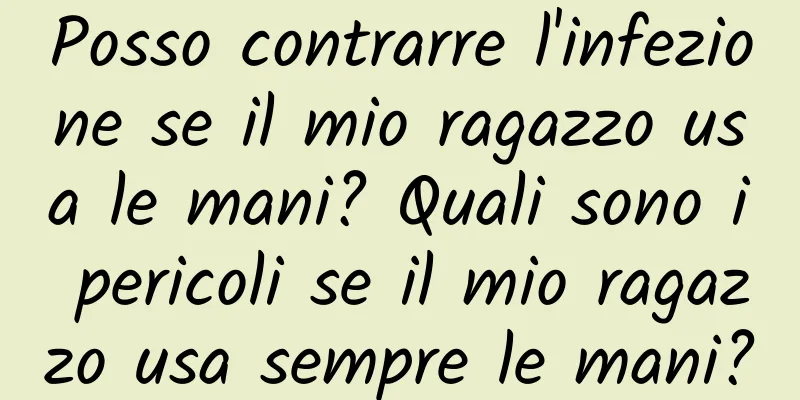 Posso contrarre l'infezione se il mio ragazzo usa le mani? Quali sono i pericoli se il mio ragazzo usa sempre le mani?