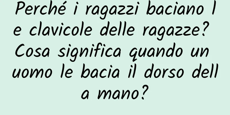 Perché i ragazzi baciano le clavicole delle ragazze? Cosa significa quando un uomo le bacia il dorso della mano?