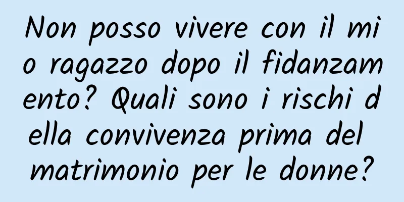 Non posso vivere con il mio ragazzo dopo il fidanzamento? Quali sono i rischi della convivenza prima del matrimonio per le donne?