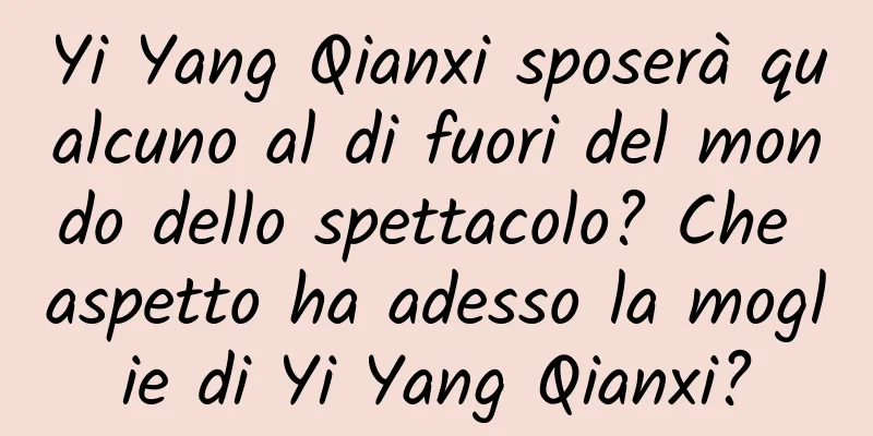 Yi Yang Qianxi sposerà qualcuno al di fuori del mondo dello spettacolo? Che aspetto ha adesso la moglie di Yi Yang Qianxi?