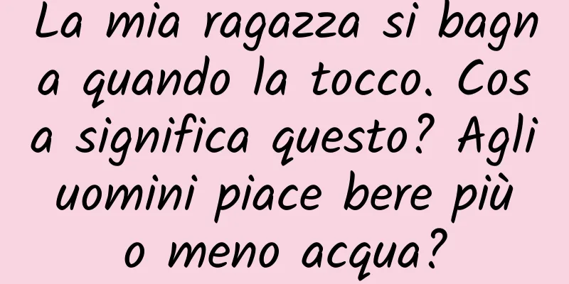 La mia ragazza si bagna quando la tocco. Cosa significa questo? Agli uomini piace bere più o meno acqua?