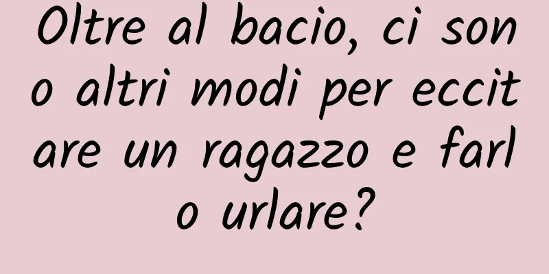 Oltre al bacio, ci sono altri modi per eccitare un ragazzo e farlo urlare?