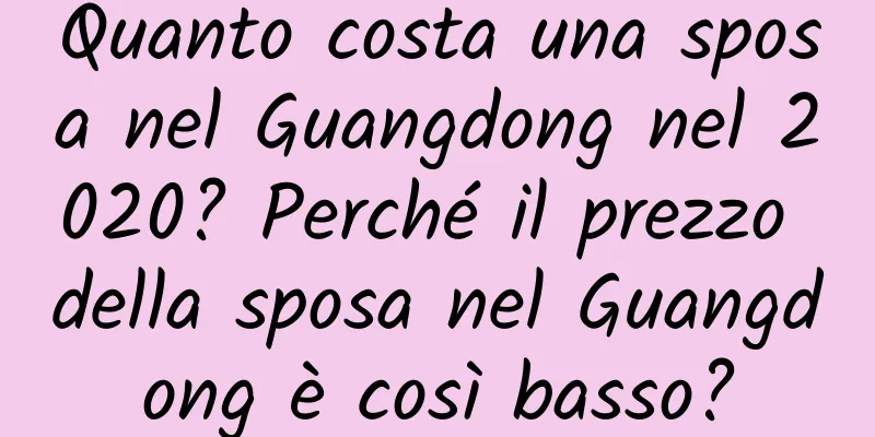 Quanto costa una sposa nel Guangdong nel 2020? Perché il prezzo della sposa nel Guangdong è così basso?