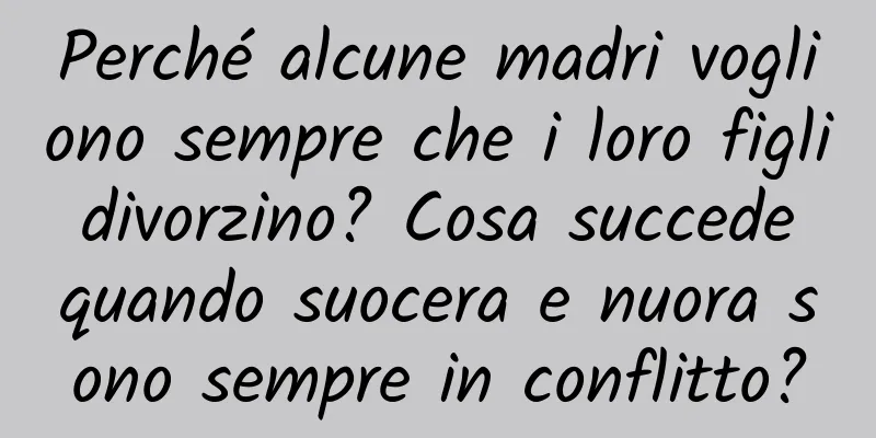 Perché alcune madri vogliono sempre che i loro figli divorzino? Cosa succede quando suocera e nuora sono sempre in conflitto?