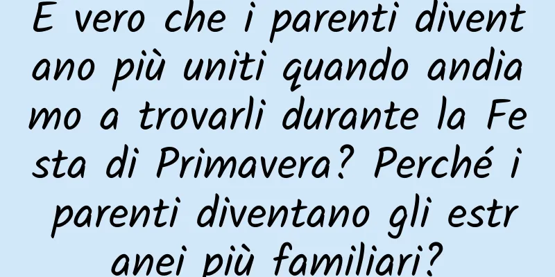 È vero che i parenti diventano più uniti quando andiamo a trovarli durante la Festa di Primavera? Perché i parenti diventano gli estranei più familiari?