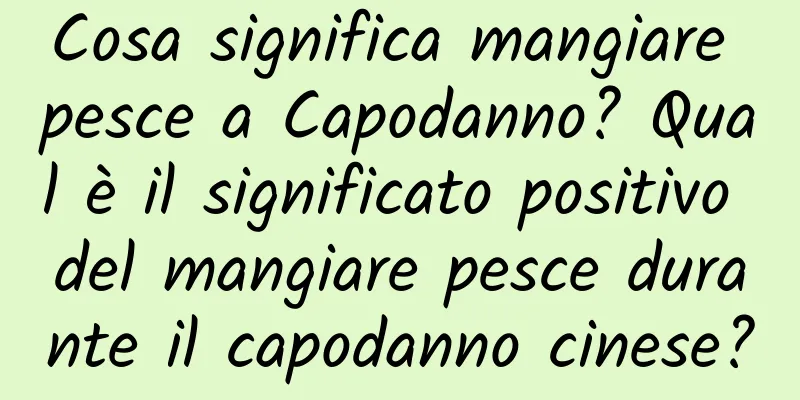 Cosa significa mangiare pesce a Capodanno? Qual è il significato positivo del mangiare pesce durante il capodanno cinese?