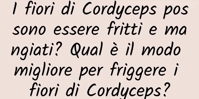 I fiori di Cordyceps possono essere fritti e mangiati? Qual è il modo migliore per friggere i fiori di Cordyceps?