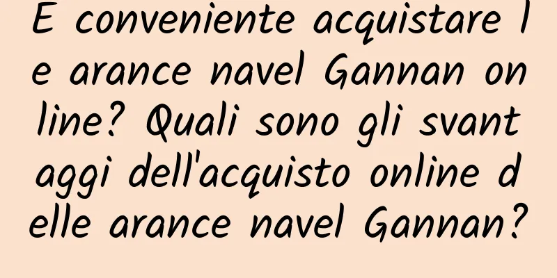 È conveniente acquistare le arance navel Gannan online? Quali sono gli svantaggi dell'acquisto online delle arance navel Gannan?