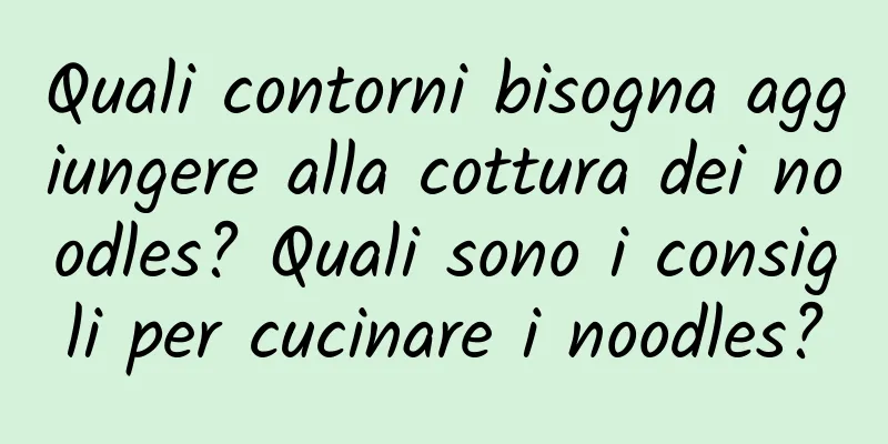 Quali contorni bisogna aggiungere alla cottura dei noodles? Quali sono i consigli per cucinare i noodles?