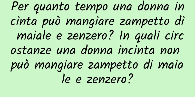 Per quanto tempo una donna incinta può mangiare zampetto di maiale e zenzero? In quali circostanze una donna incinta non può mangiare zampetto di maiale e zenzero?