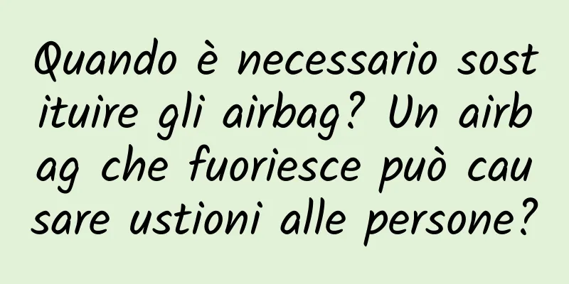 Quando è necessario sostituire gli airbag? Un airbag che fuoriesce può causare ustioni alle persone?