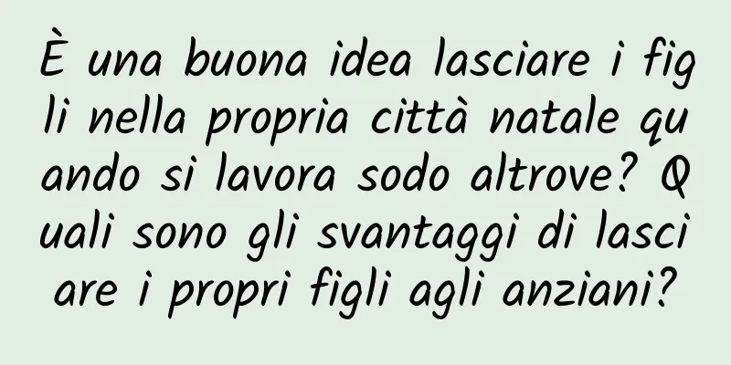 È una buona idea lasciare i figli nella propria città natale quando si lavora sodo altrove? Quali sono gli svantaggi di lasciare i propri figli agli anziani?
