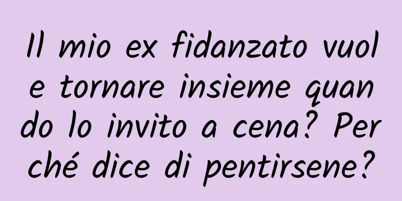 Il mio ex fidanzato vuole tornare insieme quando lo invito a cena? Perché dice di pentirsene?