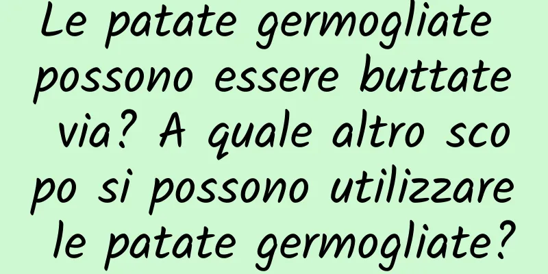 Le patate germogliate possono essere buttate via? A quale altro scopo si possono utilizzare le patate germogliate?