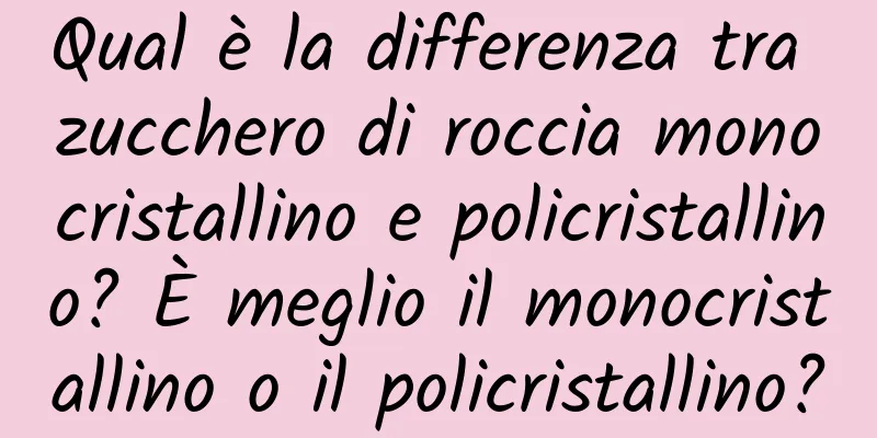 Qual è la differenza tra zucchero di roccia monocristallino e policristallino? È meglio il monocristallino o il policristallino?