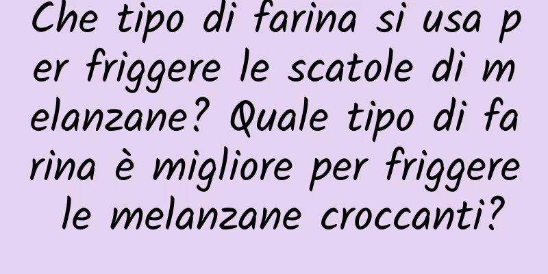 Che tipo di farina si usa per friggere le scatole di melanzane? Quale tipo di farina è migliore per friggere le melanzane croccanti?