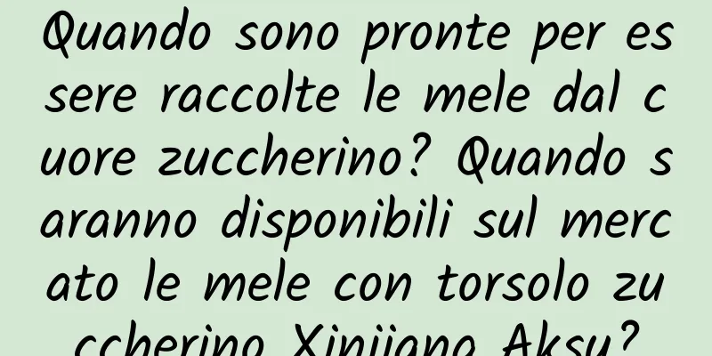 Quando sono pronte per essere raccolte le mele dal cuore zuccherino? Quando saranno disponibili sul mercato le mele con torsolo zuccherino Xinjiang Aksu?