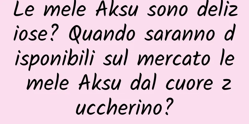 Le mele Aksu sono deliziose? Quando saranno disponibili sul mercato le mele Aksu dal cuore zuccherino?