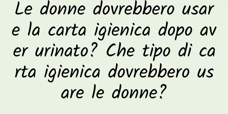 Le donne dovrebbero usare la carta igienica dopo aver urinato? Che tipo di carta igienica dovrebbero usare le donne?