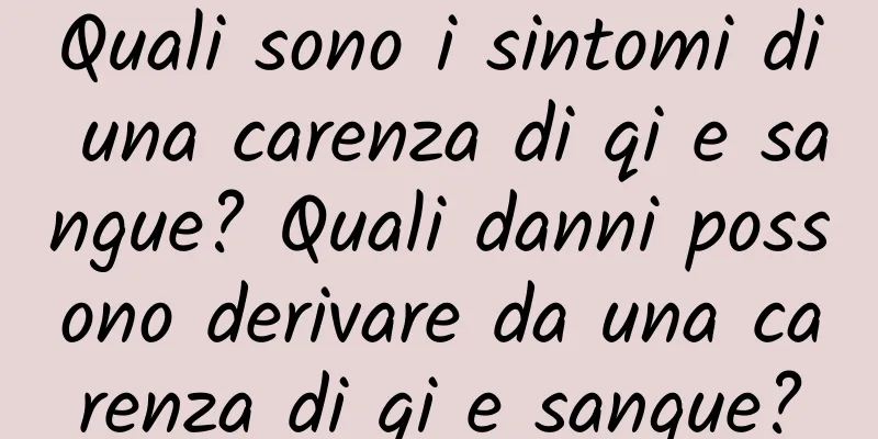 Quali sono i sintomi di una carenza di qi e sangue? Quali danni possono derivare da una carenza di qi e sangue?