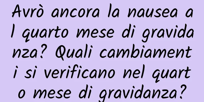 Avrò ancora la nausea al quarto mese di gravidanza? Quali cambiamenti si verificano nel quarto mese di gravidanza?