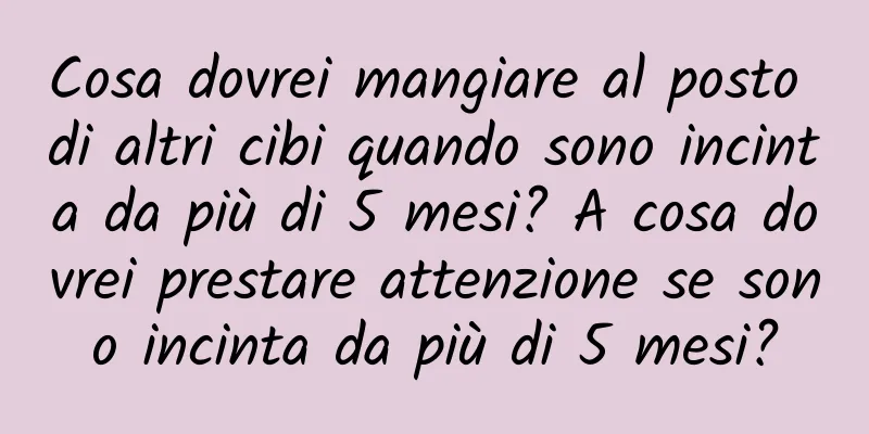 Cosa dovrei mangiare al posto di altri cibi quando sono incinta da più di 5 mesi? A cosa dovrei prestare attenzione se sono incinta da più di 5 mesi?