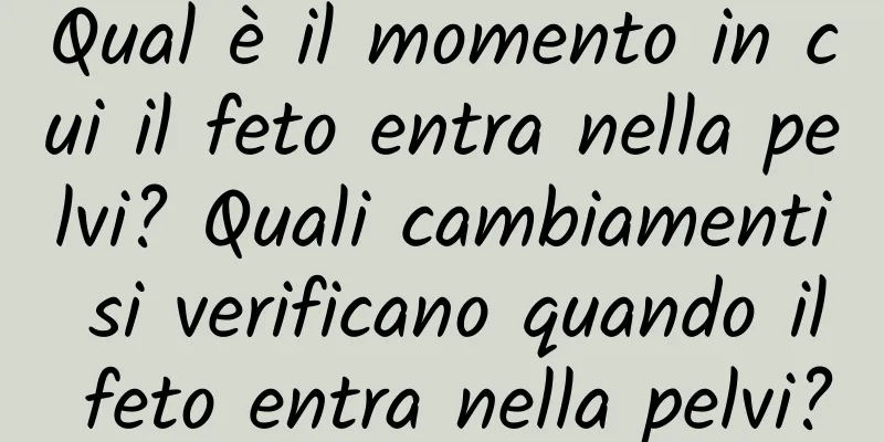 Qual è il momento in cui il feto entra nella pelvi? Quali cambiamenti si verificano quando il feto entra nella pelvi?