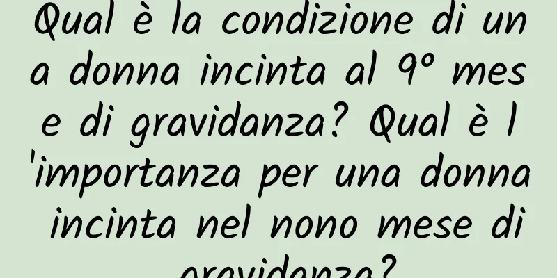 Qual è la condizione di una donna incinta al 9° mese di gravidanza? Qual è l'importanza per una donna incinta nel nono mese di gravidanza?