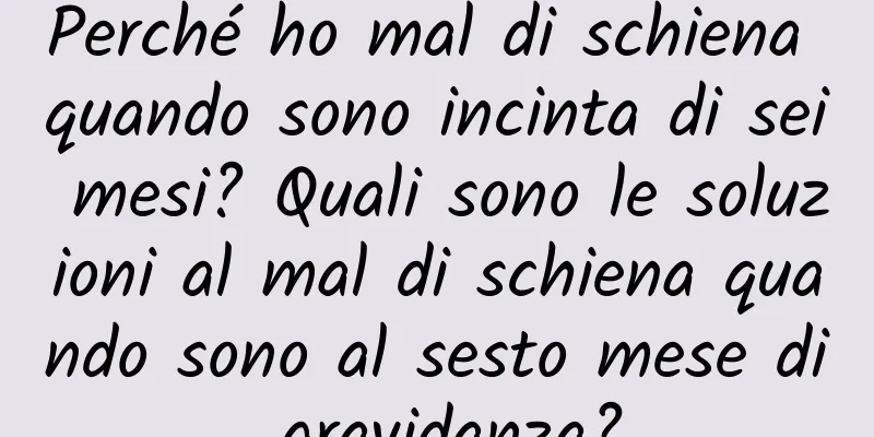 Perché ho mal di schiena quando sono incinta di sei mesi? Quali sono le soluzioni al mal di schiena quando sono al sesto mese di gravidanza?