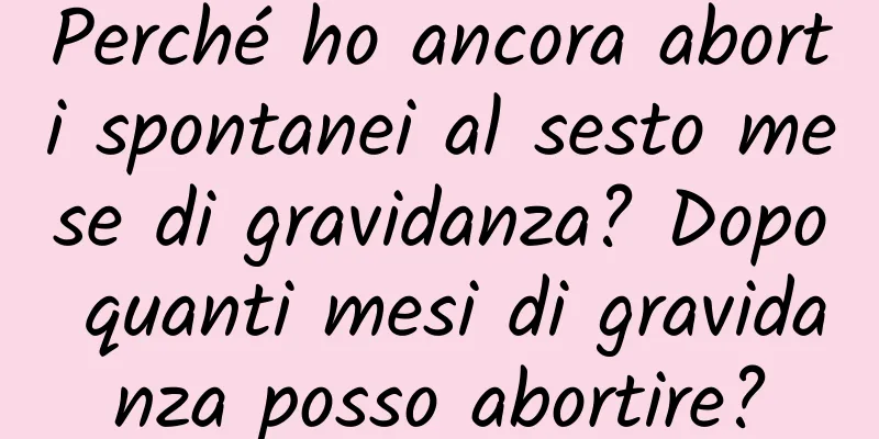 Perché ho ancora aborti spontanei al sesto mese di gravidanza? Dopo quanti mesi di gravidanza posso abortire?