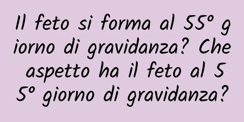 Il feto si forma al 55° giorno di gravidanza? Che aspetto ha il feto al 55° giorno di gravidanza?