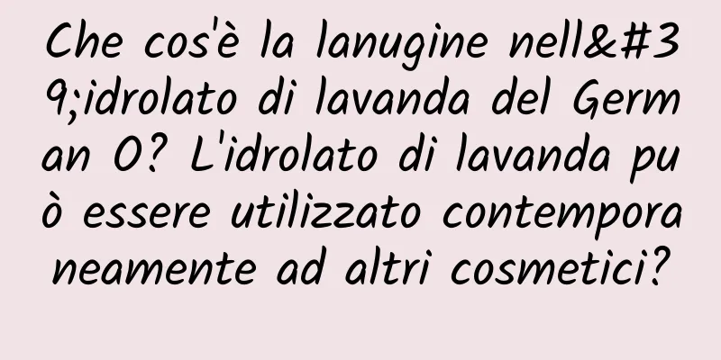 Che cos'è la lanugine nell'idrolato di lavanda del German O? L'idrolato di lavanda può essere utilizzato contemporaneamente ad altri cosmetici?