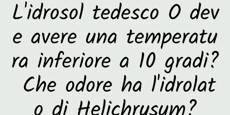 L'idrosol tedesco O deve avere una temperatura inferiore a 10 gradi? Che odore ha l'idrolato di Helichrysum?