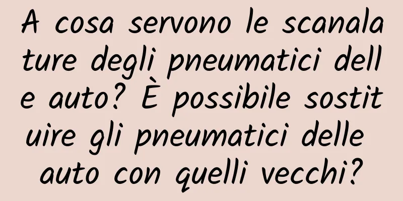A cosa servono le scanalature degli pneumatici delle auto? È possibile sostituire gli pneumatici delle auto con quelli vecchi?