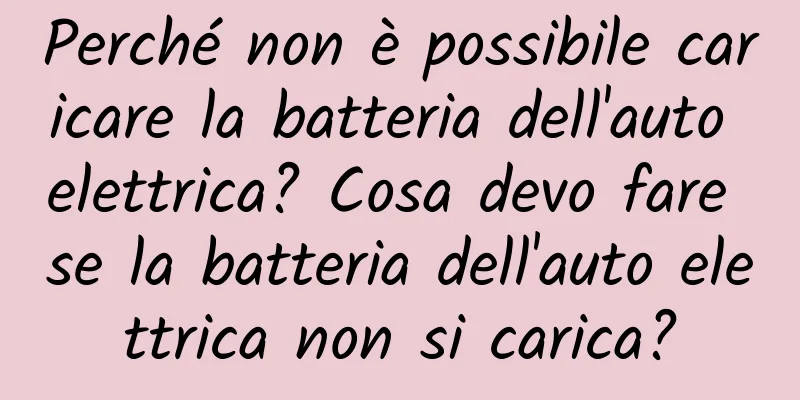 Perché non è possibile caricare la batteria dell'auto elettrica? Cosa devo fare se la batteria dell'auto elettrica non si carica?