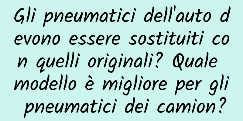 Gli pneumatici dell'auto devono essere sostituiti con quelli originali? Quale modello è migliore per gli pneumatici dei camion?