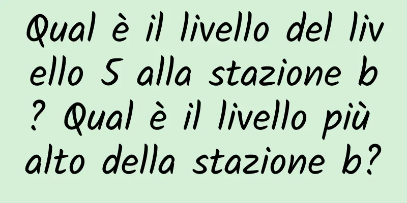 Qual è il livello del livello 5 alla stazione b? Qual è il livello più alto della stazione b?